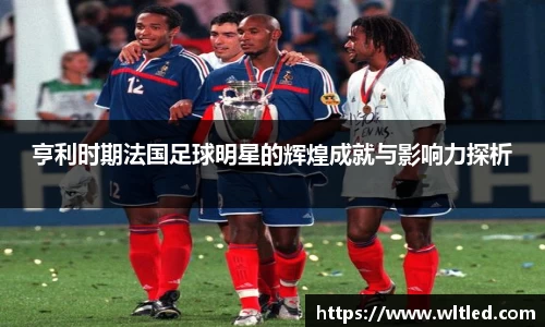 亨利时期法国足球明星的辉煌成就与影响力探析
